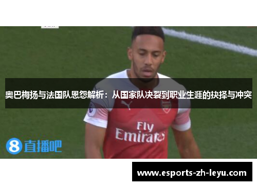 奥巴梅扬与法国队恩怨解析:从国家队决裂到职业生涯的抉择与冲突 奥巴梅扬与法国队恩怨解析:从国家队决裂到职业生涯的抉择与冲突