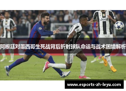 阿根廷对墨西哥生死战背后折射球队命运与战术困境解析