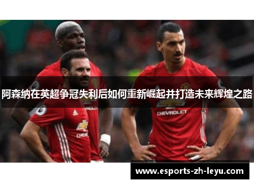 阿森纳在英超争冠失利后如何重新崛起并打造未来辉煌之路