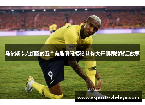 马尔斯卡克加盟的五个有趣瞬间揭秘 让你大开眼界的背后故事