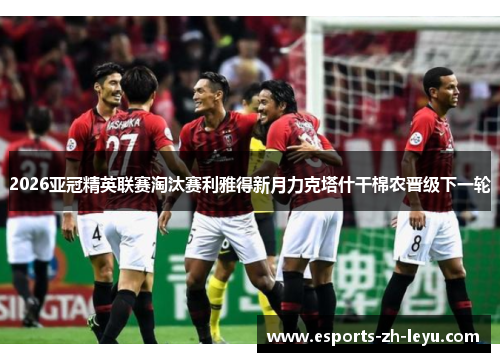 2026亚冠精英联赛淘汰赛利雅得新月力克塔什干棉农晋级下一轮